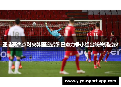 亚选赛焦点对决韩国迎战黎巴嫩力争小组出线关键战役